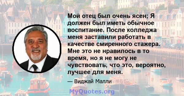 Мой отец был очень ясен; Я должен был иметь обычное воспитание. После колледжа меня заставили работать в качестве смиренного стажера. Мне это не нравилось в то время, но я не могу не чувствовать, что это, вероятно,