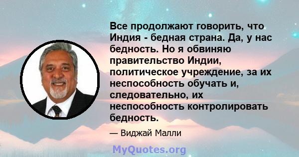 Все продолжают говорить, что Индия - бедная страна. Да, у нас бедность. Но я обвиняю правительство Индии, политическое учреждение, за их неспособность обучать и, следовательно, их неспособность контролировать бедность.