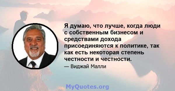 Я думаю, что лучше, когда люди с собственным бизнесом и средствами дохода присоединяются к политике, так как есть некоторая степень честности и честности.