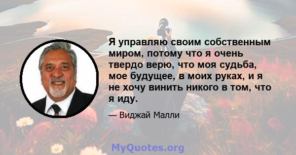 Я управляю своим собственным миром, потому что я очень твердо верю, что моя судьба, мое будущее, в моих руках, и я не хочу винить никого в том, что я иду.