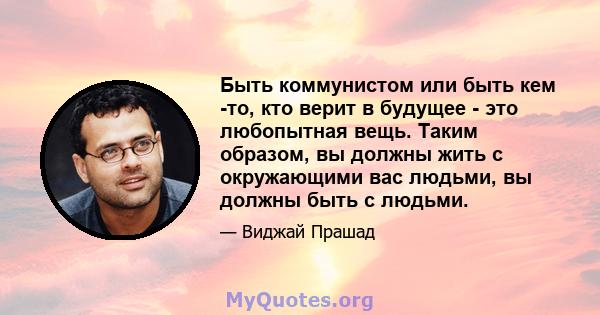 Быть коммунистом или быть кем -то, кто верит в будущее - это любопытная вещь. Таким образом, вы должны жить с окружающими вас людьми, вы должны быть с людьми.