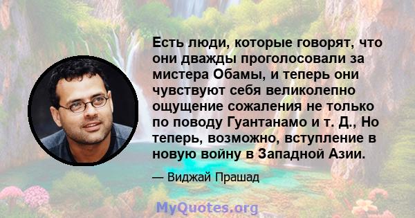 Есть люди, которые говорят, что они дважды проголосовали за мистера Обамы, и теперь они чувствуют себя великолепно ощущение сожаления не только по поводу Гуантанамо и т. Д., Но теперь, возможно, вступление в новую войну 