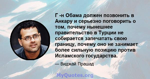 Г -н Обама должен позвонить в Анкару и серьезно поговорить о том, почему нынешнее правительство в Турции не собирается запечатать свою границу, почему оно не занимает более сильную позицию против Исламского государства.