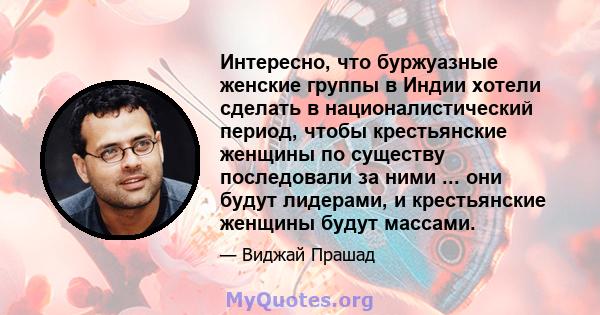 Интересно, что буржуазные женские группы в Индии хотели сделать в националистический период, чтобы крестьянские женщины по существу последовали за ними ... они будут лидерами, и крестьянские женщины будут массами.