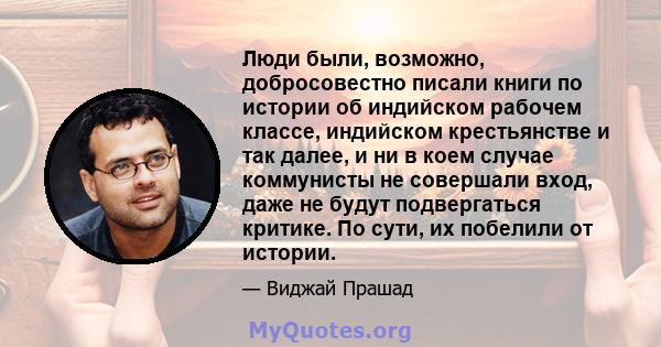 Люди были, возможно, добросовестно писали книги по истории об индийском рабочем классе, индийском крестьянстве и так далее, и ни в коем случае коммунисты не совершали вход, даже не будут подвергаться критике. По сути,