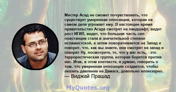 Мистер Асад не сможет почувствовать, что существует умеренная оппозиция, которая на самом деле угрожает ему. В настоящее время правительство Асада смотрит на ландшафт, видит рост ИГИЛ, видит, что большая часть сил