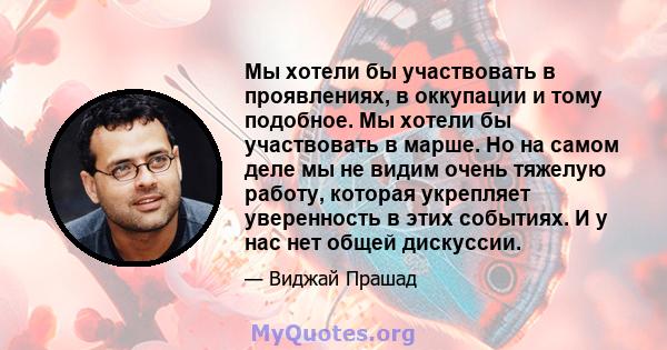 Мы хотели бы участвовать в проявлениях, в оккупации и тому подобное. Мы хотели бы участвовать в марше. Но на самом деле мы не видим очень тяжелую работу, которая укрепляет уверенность в этих событиях. И у нас нет общей