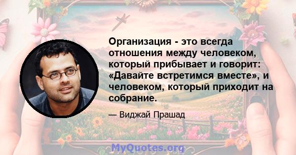 Организация - это всегда отношения между человеком, который прибывает и говорит: «Давайте встретимся вместе», и человеком, который приходит на собрание.