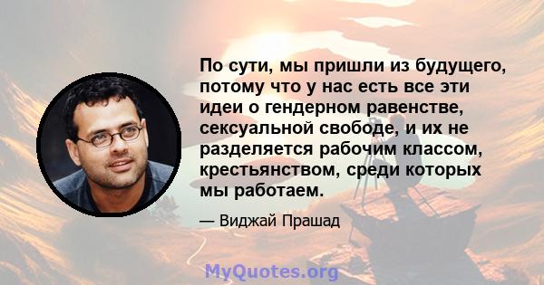 По сути, мы пришли из будущего, потому что у нас есть все эти идеи о гендерном равенстве, сексуальной свободе, и их не разделяется рабочим классом, крестьянством, среди которых мы работаем.