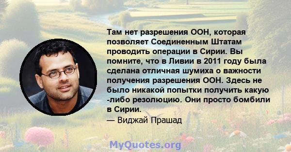 Там нет разрешения ООН, которая позволяет Соединенным Штатам проводить операции в Сирии. Вы помните, что в Ливии в 2011 году была сделана отличная шумиха о важности получения разрешения ООН. Здесь не было никакой