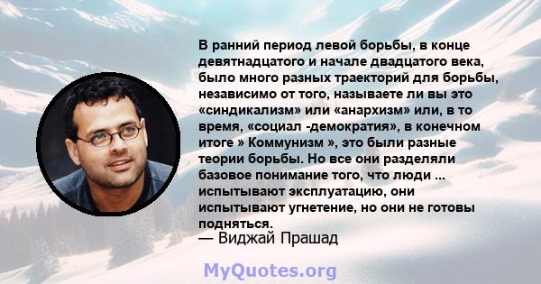 В ранний период левой борьбы, в конце девятнадцатого и начале двадцатого века, было много разных траекторий для борьбы, независимо от того, называете ли вы это «синдикализм» или «анархизм» или, в то время, «социал