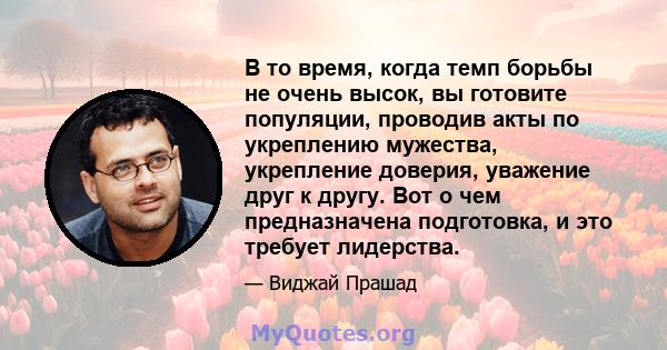 В то время, когда темп борьбы не очень высок, вы готовите популяции, проводив акты по укреплению мужества, укрепление доверия, уважение друг к другу. Вот о чем предназначена подготовка, и это требует лидерства.