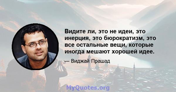 Видите ли, это не идеи, это инерция, это бюрократизм, это все остальные вещи, которые иногда мешают хорошей идее.