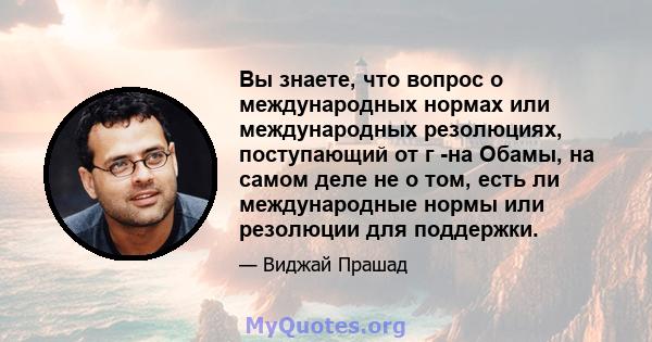 Вы знаете, что вопрос о международных нормах или международных резолюциях, поступающий от г -на Обамы, на самом деле не о том, есть ли международные нормы или резолюции для поддержки.