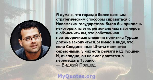 Я думаю, что гораздо более важным стратегическим способом справиться с Исламским государством было бы привлечь некоторых из этих региональных партнеров и объяснить им, что собственная противоречивая внешняя политика