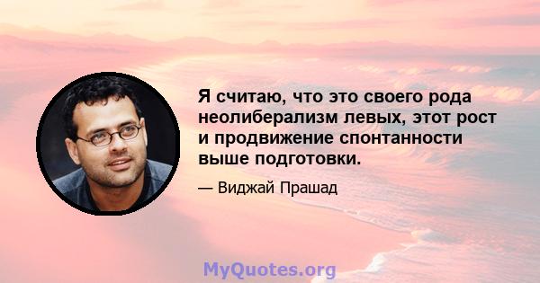 Я считаю, что это своего рода неолиберализм левых, этот рост и продвижение спонтанности выше подготовки.