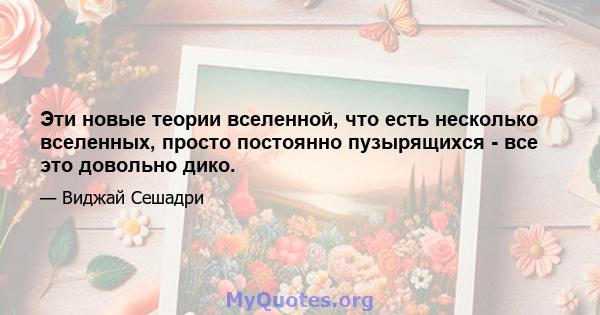 Эти новые теории вселенной, что есть несколько вселенных, просто постоянно пузырящихся - все это довольно дико.