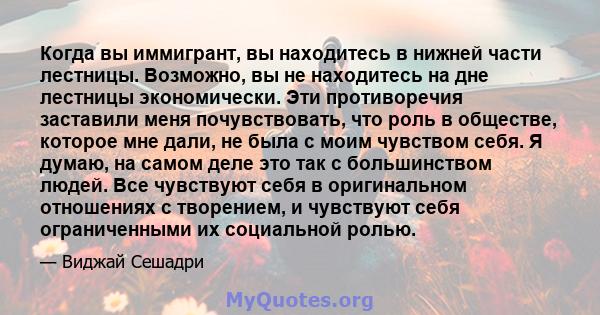 Когда вы иммигрант, вы находитесь в нижней части лестницы. Возможно, вы не находитесь на дне лестницы экономически. Эти противоречия заставили меня почувствовать, что роль в обществе, которое мне дали, не была с моим