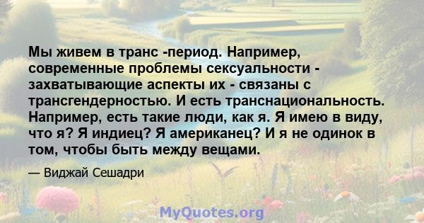 Мы живем в транс -период. Например, современные проблемы сексуальности - захватывающие аспекты их - связаны с трансгендерностью. И есть транснациональность. Например, есть такие люди, как я. Я имею в виду, что я? Я