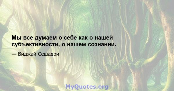 Мы все думаем о себе как о нашей субъективности, о нашем сознании.