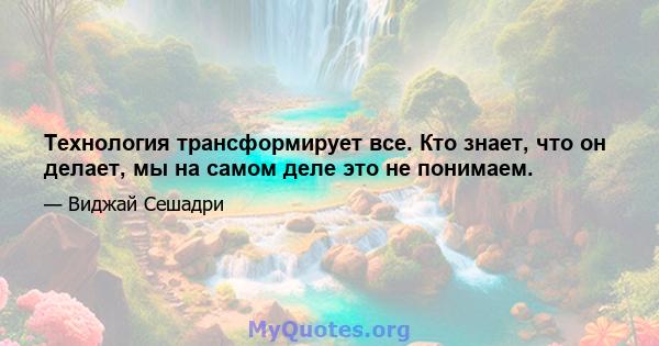 Технология трансформирует все. Кто знает, что он делает, мы на самом деле это не понимаем.