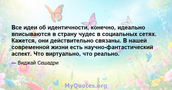 Все идеи об идентичности, конечно, идеально вписываются в страну чудес в социальных сетях. Кажется, они действительно связаны. В нашей современной жизни есть научно-фантастический аспект. Что виртуально, что реально.