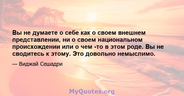 Вы не думаете о себе как о своем внешнем представлении, ни о своем национальном происхождении или о чем -то в этом роде. Вы не сводитесь к этому. Это довольно немыслимо.