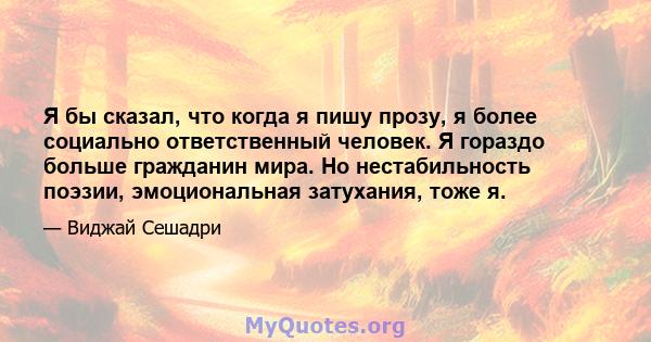 Я бы сказал, что когда я пишу прозу, я более социально ответственный человек. Я гораздо больше гражданин мира. Но нестабильность поэзии, эмоциональная затухания, тоже я.