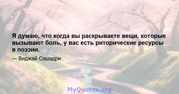 Я думаю, что когда вы раскрываете вещи, которые вызывают боль, у вас есть риторические ресурсы в поэзии.