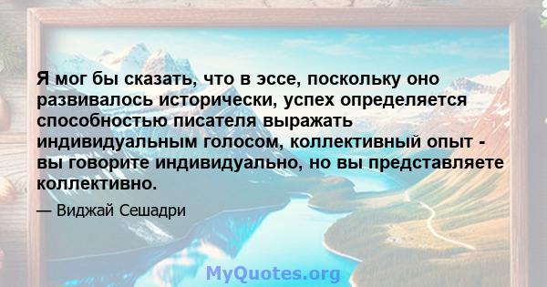 Я мог бы сказать, что в эссе, поскольку оно развивалось исторически, успех определяется способностью писателя выражать индивидуальным голосом, коллективный опыт - вы говорите индивидуально, но вы представляете