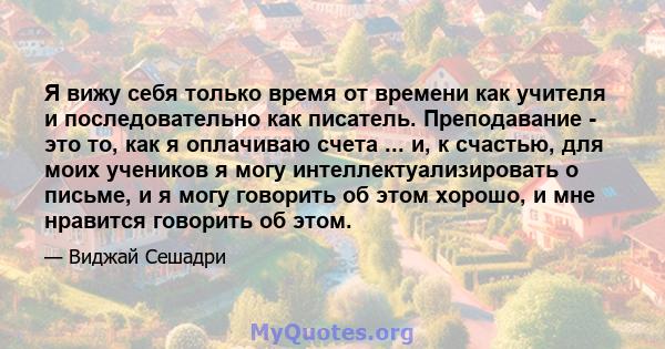 Я вижу себя только время от времени как учителя и последовательно как писатель. Преподавание - это то, как я оплачиваю счета ... и, к счастью, для моих учеников я могу интеллектуализировать о письме, и я могу говорить