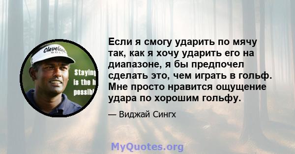 Если я смогу ударить по мячу так, как я хочу ударить его на диапазоне, я бы предпочел сделать это, чем играть в гольф. Мне просто нравится ощущение удара по хорошим гольфу.