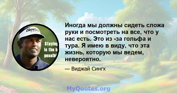 Иногда мы должны сидеть сложа руки и посмотреть на все, что у нас есть. Это из -за гольфа и тура. Я имею в виду, что эта жизнь, которую мы ведем, невероятно.