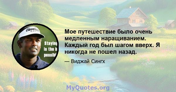 Мое путешествие было очень медленным наращиванием. Каждый год был шагом вверх. Я никогда не пошел назад.