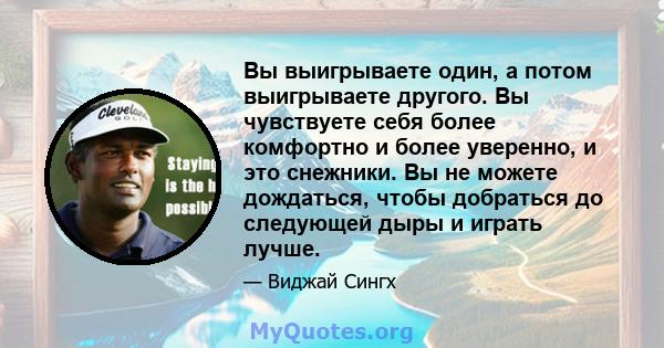 Вы выигрываете один, а потом выигрываете другого. Вы чувствуете себя более комфортно и более уверенно, и это снежники. Вы не можете дождаться, чтобы добраться до следующей дыры и играть лучше.