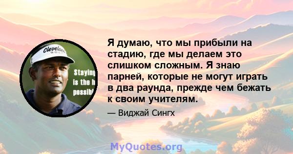 Я думаю, что мы прибыли на стадию, где мы делаем это слишком сложным. Я знаю парней, которые не могут играть в два раунда, прежде чем бежать к своим учителям.