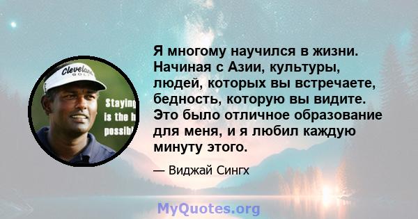 Я многому научился в жизни. Начиная с Азии, культуры, людей, которых вы встречаете, бедность, которую вы видите. Это было отличное образование для меня, и я любил каждую минуту этого.