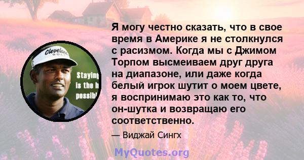 Я могу честно сказать, что в свое время в Америке я не столкнулся с расизмом. Когда мы с Джимом Торпом высмеиваем друг друга на диапазоне, или даже когда белый игрок шутит о моем цвете, я воспринимаю это как то, что