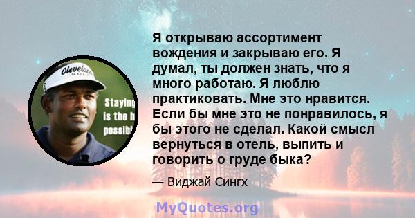 Я открываю ассортимент вождения и закрываю его. Я думал, ты должен знать, что я много работаю. Я люблю практиковать. Мне это нравится. Если бы мне это не понравилось, я бы этого не сделал. Какой смысл вернуться в отель, 