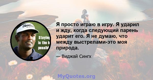 Я просто играю в игру. Я ударил и жду, когда следующий парень ударит его. Я не думаю, что между выстрелами-это моя природа.