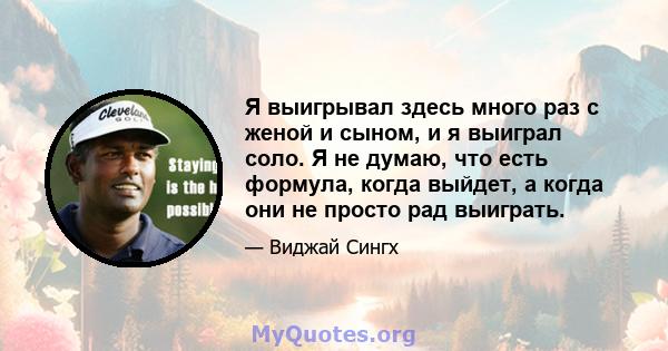 Я выигрывал здесь много раз с женой и сыном, и я выиграл соло. Я не думаю, что есть формула, когда выйдет, а когда они не просто рад выиграть.