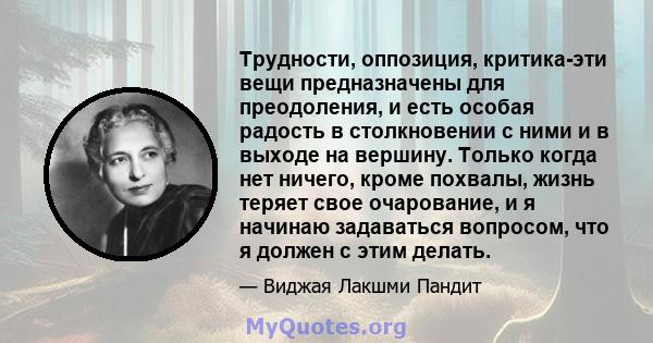 Трудности, оппозиция, критика-эти вещи предназначены для преодоления, и есть особая радость в столкновении с ними и в выходе на вершину. Только когда нет ничего, кроме похвалы, жизнь теряет свое очарование, и я начинаю