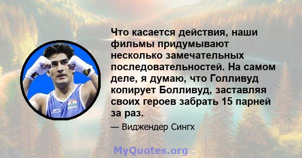 Что касается действия, наши фильмы придумывают несколько замечательных последовательностей. На самом деле, я думаю, что Голливуд копирует Болливуд, заставляя своих героев забрать 15 парней за раз.