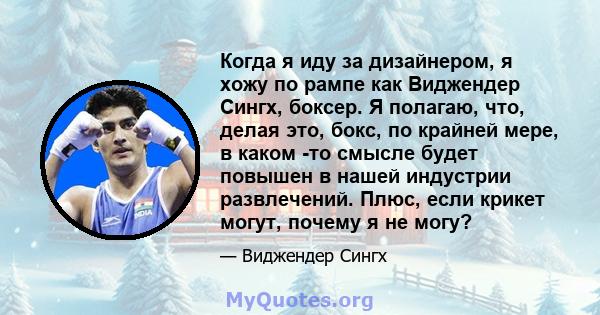 Когда я иду за дизайнером, я хожу по рампе как Виджендер Сингх, боксер. Я полагаю, что, делая это, бокс, по крайней мере, в каком -то смысле будет повышен в нашей индустрии развлечений. Плюс, если крикет могут, почему я 