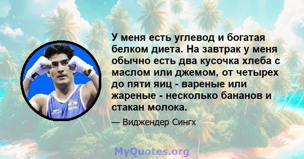 У меня есть углевод и богатая белком диета. На завтрак у меня обычно есть два кусочка хлеба с маслом или джемом, от четырех до пяти яиц - вареные или жареные - несколько бананов и стакан молока.