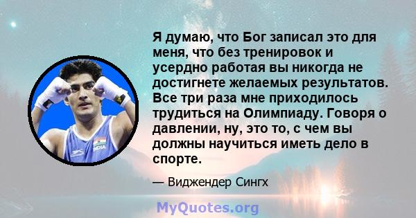 Я думаю, что Бог записал это для меня, что без тренировок и усердно работая вы никогда не достигнете желаемых результатов. Все три раза мне приходилось трудиться на Олимпиаду. Говоря о давлении, ну, это то, с чем вы