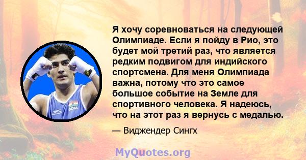 Я хочу соревноваться на следующей Олимпиаде. Если я пойду в Рио, это будет мой третий раз, что является редким подвигом для индийского спортсмена. Для меня Олимпиада важна, потому что это самое большое событие на Земле