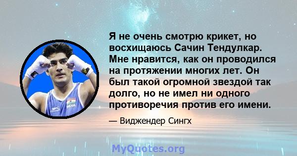 Я не очень смотрю крикет, но восхищаюсь Сачин Тендулкар. Мне нравится, как он проводился на протяжении многих лет. Он был такой огромной звездой так долго, но не имел ни одного противоречия против его имени.