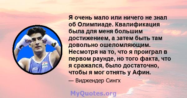 Я очень мало или ничего не знал об Олимпиаде. Квалификация была для меня большим достижением, а затем быть там довольно ошеломляющим. Несмотря на то, что я проиграл в первом раунде, но того факта, что я сражался, было