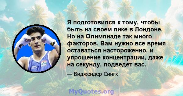 Я подготовился к тому, чтобы быть на своем пике в Лондоне. Но на Олимпиаде так много факторов. Вам нужно все время оставаться настороженно, и упрощение концентрации, даже на секунду, подведет вас.